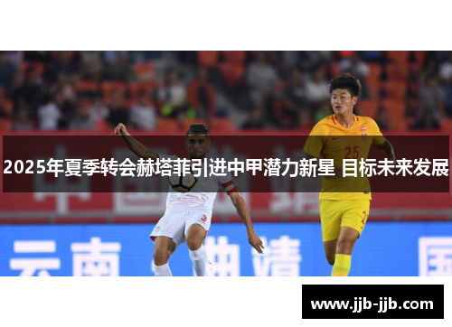 2025年夏季转会赫塔菲引进中甲潜力新星 目标未来发展 2025年夏季转会赫塔菲引进中甲潜力新星 目标未来发展