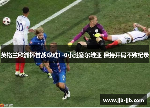 英格兰欧洲杯首战艰难1-0小胜塞尔维亚 保持开局不败纪录