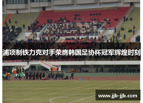 浦项制铁力克对手荣膺韩国足协杯冠军辉煌时刻