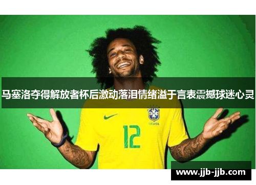 马塞洛夺得解放者杯后激动落泪情绪溢于言表震撼球迷心灵
