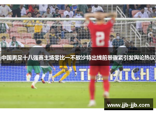 中国男足十八强赛主场零比一不敌沙特出线前景骤紧引发舆论热议