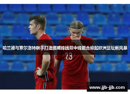 哈兰德与索尔洛特联手打造挪威锋线双中锋组合掀起欧洲足坛新风暴