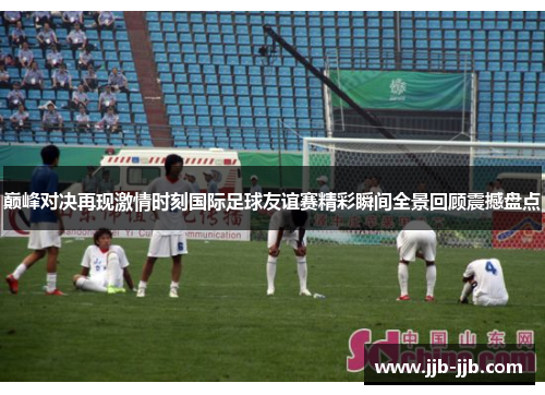 巅峰对决再现激情时刻国际足球友谊赛精彩瞬间全景回顾震撼盘点